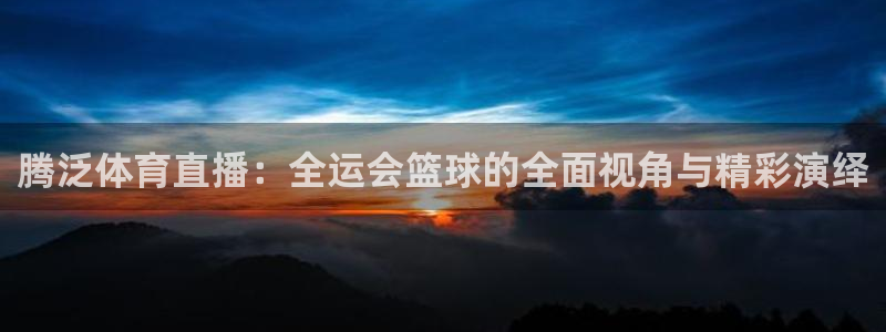 说球帝nba直播免费观看：腾泛体育直播：全运会篮球的全面视角与精彩演绎